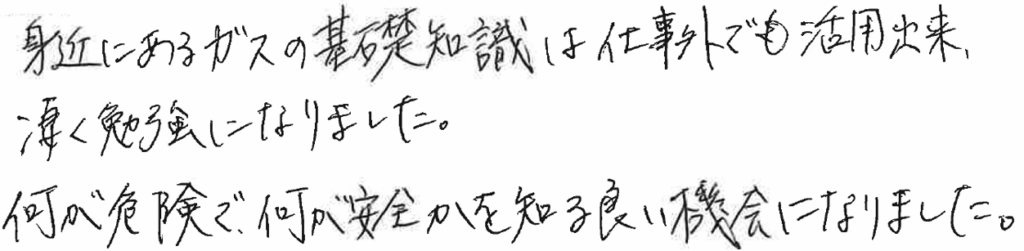 身近にあるガスの基礎知識は仕事外でも活用出来、凄く勉強になりました。何が危険で、何が安全かを知る良い機会になりました。