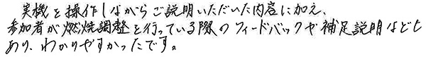 「実機を操作しながらご説明いただいた内容に加え、参加者が燃焼調整を行っている際のフィードバックや補足説明などもあり、わかりやすかったです」